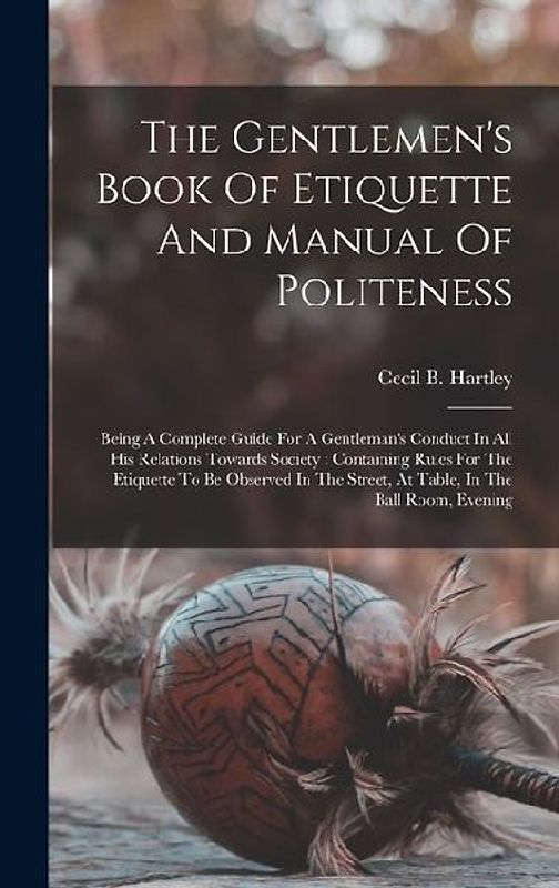 The Gentlemen's Book Of Etiquette And Manual Of Politeness: Being A Complete Guide For A Gentleman's Conduct In All His Relations Towards Society: Con