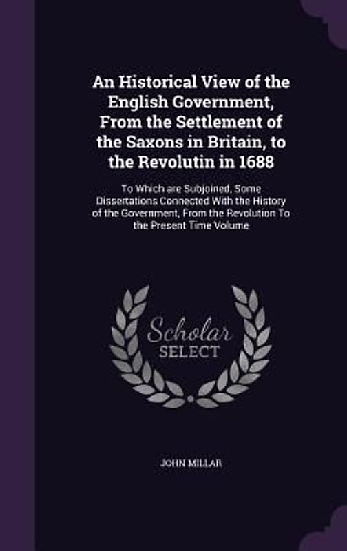 An Historical View of the English Government, From the Settlement of the Saxons in Britain, to the Revolutin in 1688: To Which are Subjoined, Some Dis