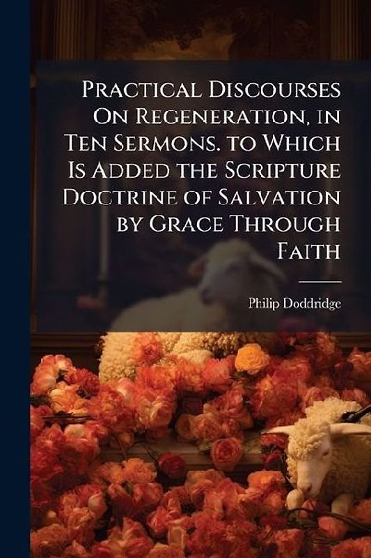 Practical Discourses On Regeneration, in Ten Sermons. to Which Is Added the Scripture Doctrine of Salvation by Grace Through Faith