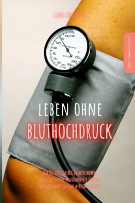 Leben ohne Bluthochdruck: Wie Du erfolgreich Deinen hohen Blutdruck ohne Medikamente senken und dauerhaft gesund werden kannst!