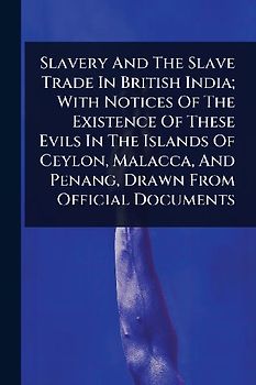 Slavery And The Slave Trade In British India; With Notices Of The Existence Of These Evils In The Islands Of Ceylon, Malacca, And Penang, Drawn From Official Documents