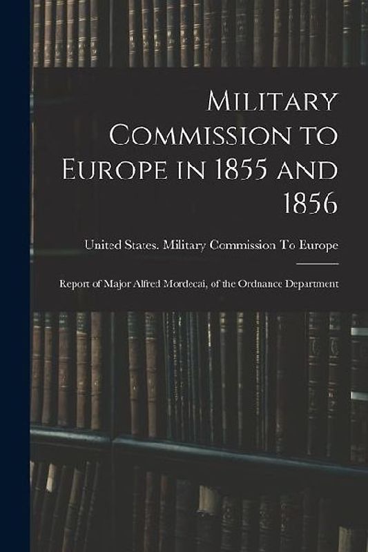 Military Commission to Europe in 1855 and 1856: Report of Major Alfred Mordecai, of the Ordnance Department