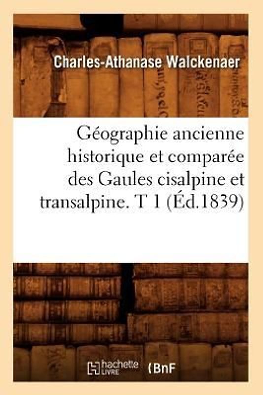 Géographie Ancienne Historique Et Comparée Des Gaules Cisalpine Et Transalpine. T 1 (Éd.1839)