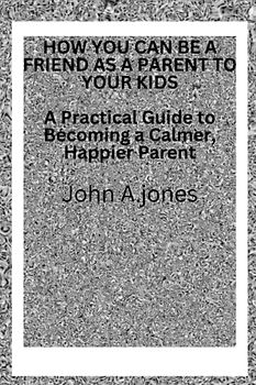 HOW YOU CAN BE A FRIEND AS A PARENTS TO YOUR KIDS: A Practical Guide to Becoming a Calmer, Happier Parent