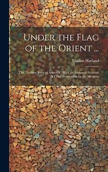 Under the Flag of the Orient ...: The Thrilling Story of Armenia: With an Authentic Account of Cruel Persecution by the Moslems