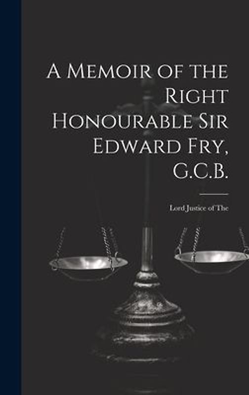 A Memoir of the Right Honourable Sir Edward Fry, G.C.B. [electronic Resource]