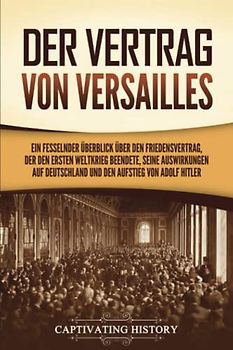 Der Vertrag von Versailles: Ein fesselnder Überblick über den Friedensvertrag, der den Ersten Weltkrieg beendete, seine Auswirkungen auf Deutschland und den Aufstieg von Adolf Hitler