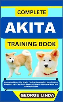 COMPLETE AKITA TRAINING BOOK: Understand From The Origin, Finding, Personality, Socialization, Breeding, Care, Nutrition, Exercise, Health, Grooming, Love And Others Inclusive