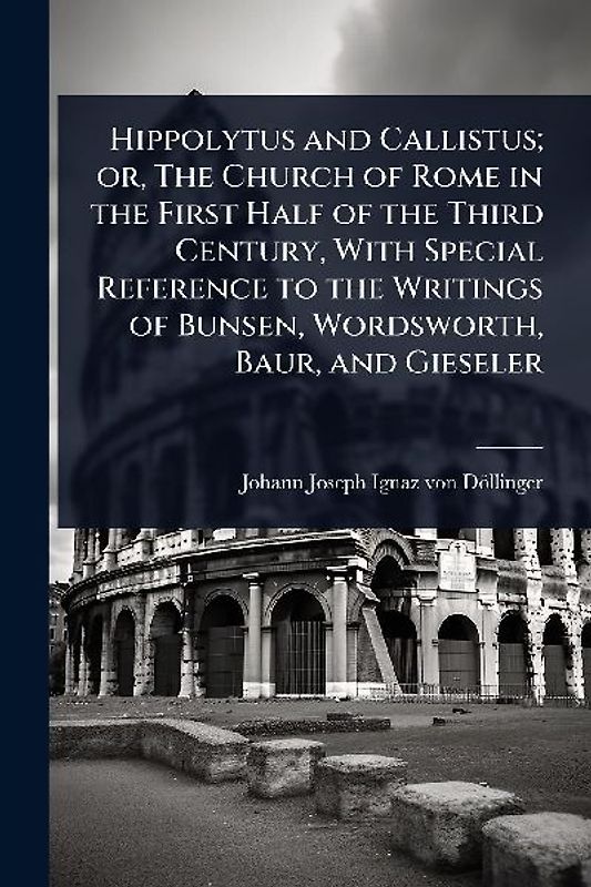 Hippolytus and Callistus; or, The Church of Rome in the First Half of the Third Century, With Special Reference to the Writings of Bunsen, Wordsworth, Baur, and Gieseler