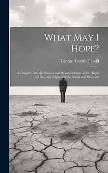 What May I Hope?: An Inquiry Into the Sources and Reasonableness of the Hopes of Humanity, Especially the Social and Religious
