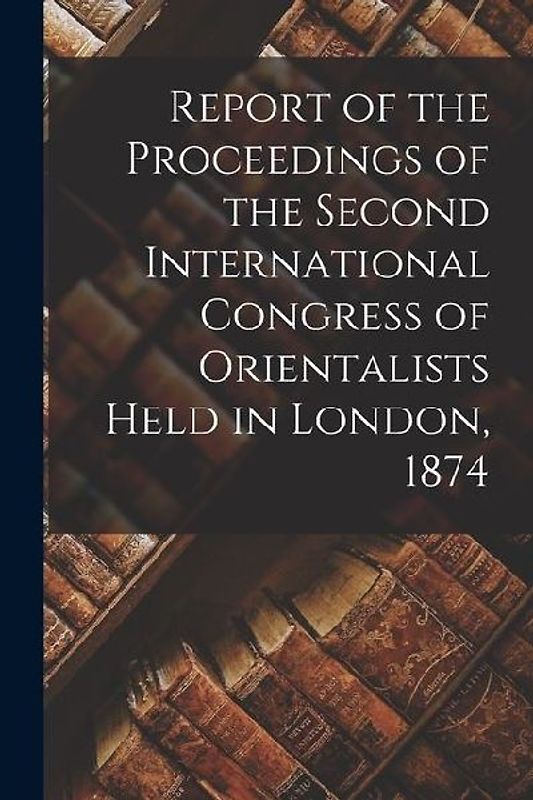Report of the Proceedings of the Second International Congress of Orientalists Held in London, 1874