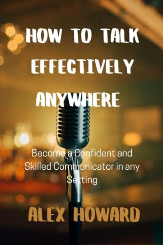 HOW TO TALK EFFECTIVELY ANYWHERE: Become a Confident and Skilled Communicator in any Setting