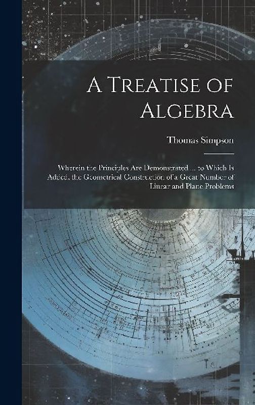 A Treatise of Algebra: Wherein the Principles Are Demonstrated ... to Which Is Added, the Geometrical Construction of a Great Number of Linea