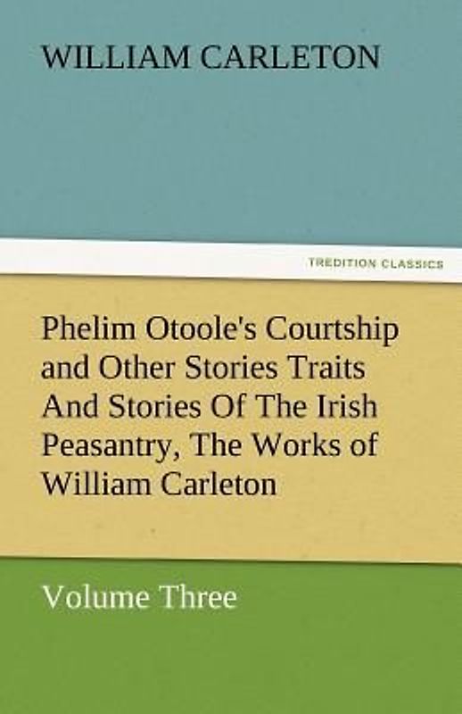 Phelim Otoole's Courtship and Other Stories Traits And Stories Of The Irish Peasantry, The Works of William Carleton, Volume Three
