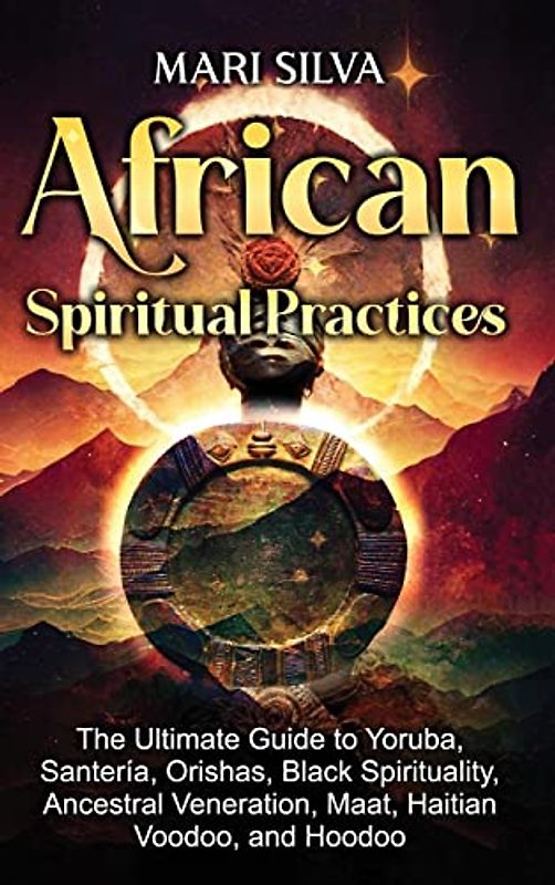 African Spiritual Practices: The Ultimate Guide to Yoruba, Santería, Orishas, Black Spirituality, Ancestral Veneration, Maat, Haitian Voodoo, and Hoodoo