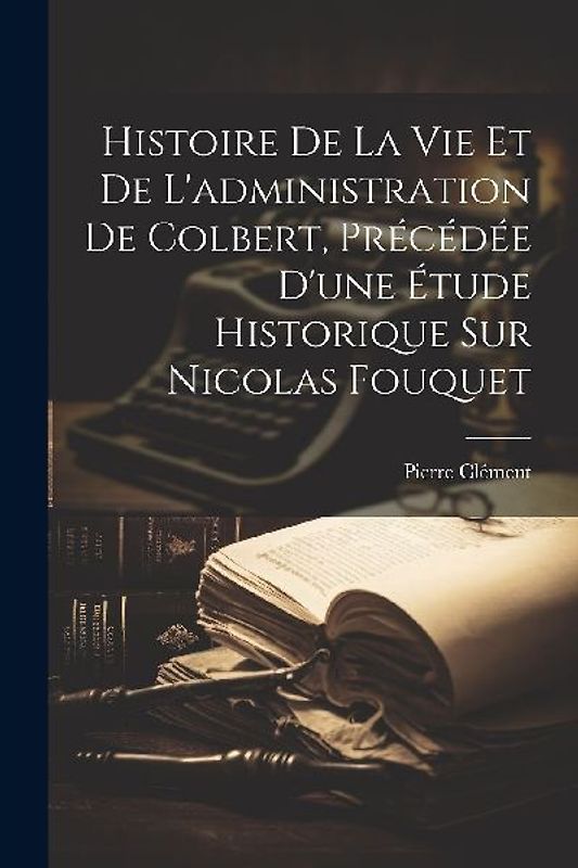 Histoire De La Vie Et De L'administration De Colbert, Précédée D'une Étude Historique Sur Nicolas Fouquet