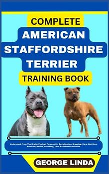 COMPLETE AMERICAN STAFFORDSHIRE TERRIER TRAINING BOOK: Understand From The Origin, Finding, Personality, Socialization, Breeding, Care, Nutrition, Exercise, Health, Grooming, Love And Others Inclusive