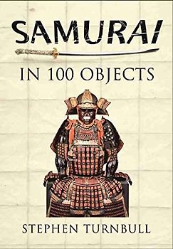 Samurai in 100 Objects: The Fascinating World of the Samurai as Seen Through Arms and Armour, Places and Images