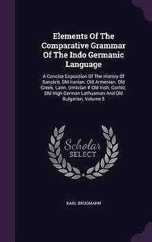 Elements Of The Comparative Grammar Of The Indo Germanic Language: A Concise Exposition Of The History Of Sanskrit, Old Iranian. Old Armenian. Old Gre