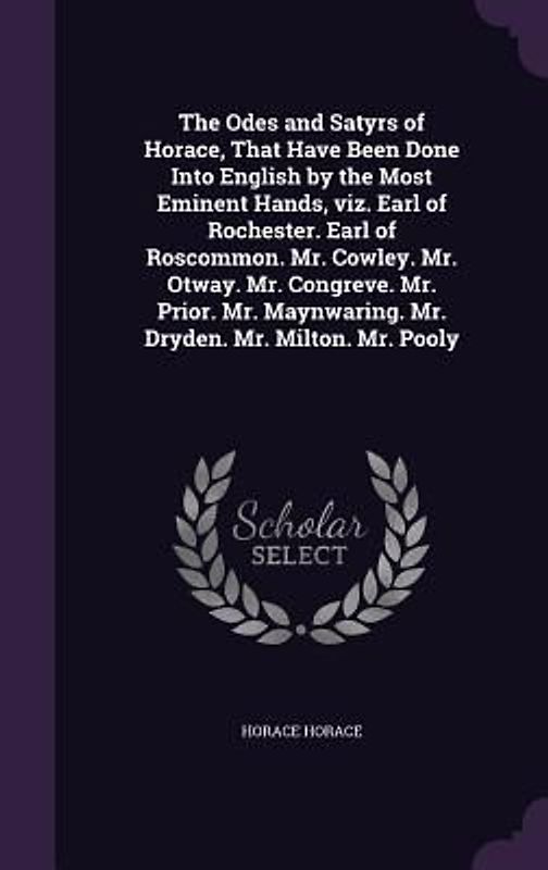 The Odes and Satyrs of Horace, That Have Been Done Into English by the Most Eminent Hands, viz. Earl of Rochester. Earl of Roscommon. Mr. Cowley. Mr. Otway. Mr. Congreve. Mr. Prior. Mr. Maynwaring. Mr. Dryden. Mr. Milton. Mr. Pooly
