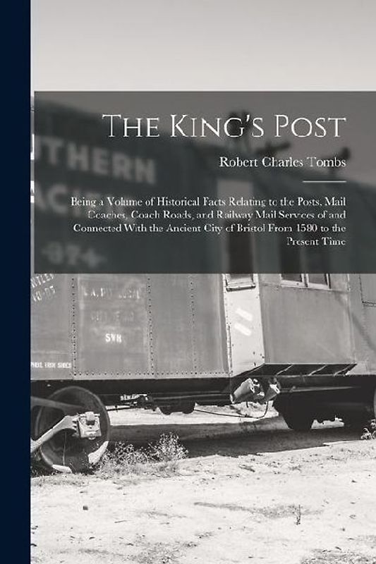 The King's Post: Being a Volume of Historical Facts Relating to the Posts, Mail Coaches, Coach Roads, and Railway Mail Services of and