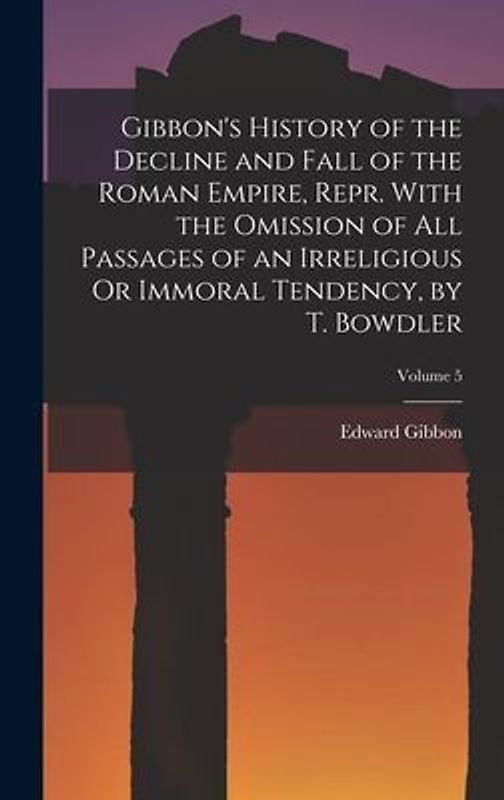Gibbon's History of the Decline and Fall of the Roman Empire, Repr. With the Omission of All Passages of an Irreligious Or Immoral Tendency, by T. Bow