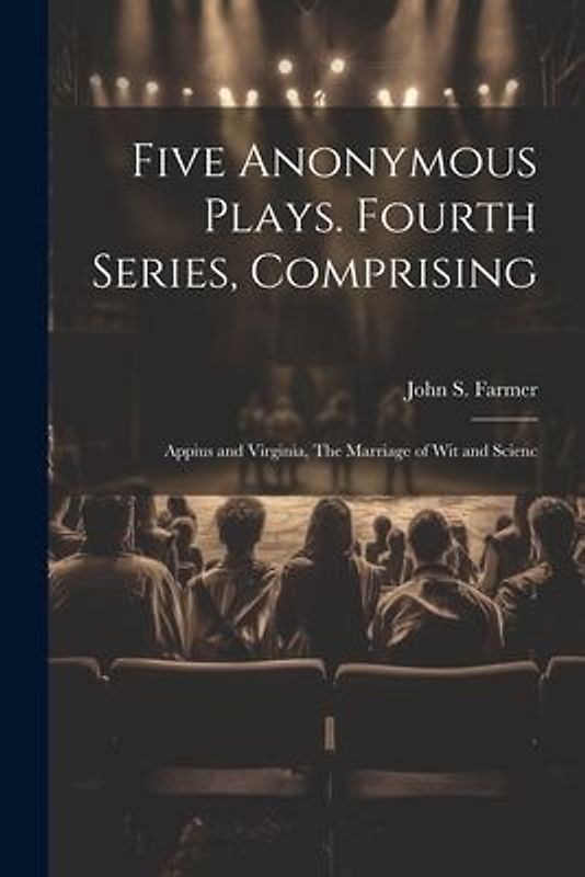 Five Anonymous Plays. Fourth Series, Comprising; Appius and Virginia, The Marriage of wit and Scienc