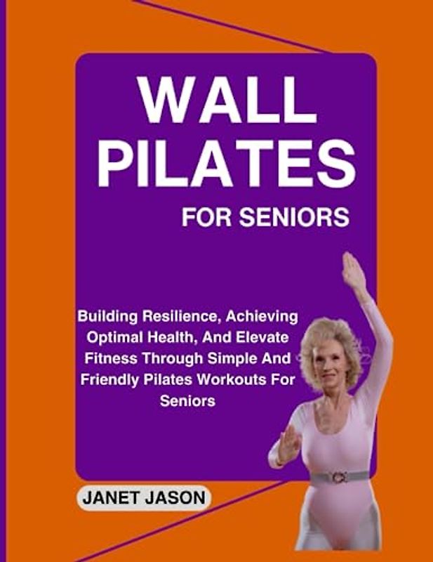WALL PILATES FOR SENIORS: Building Resilience, Achieving Optimal Health, And Elevate Fitness Through Simple and Friendly Pilate Workouts For Seniors