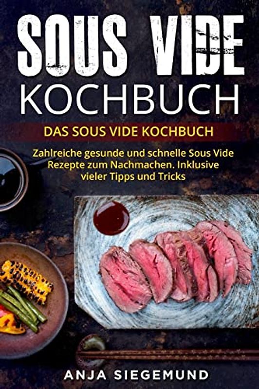 Sous Vide Kochbuch: Das Sous Vide Kochbuch. Zahlreiche gesunde und schnelle Sous Vide Rezepte zum Nachmachen. Inklusive vieler Tipps und Tricks.