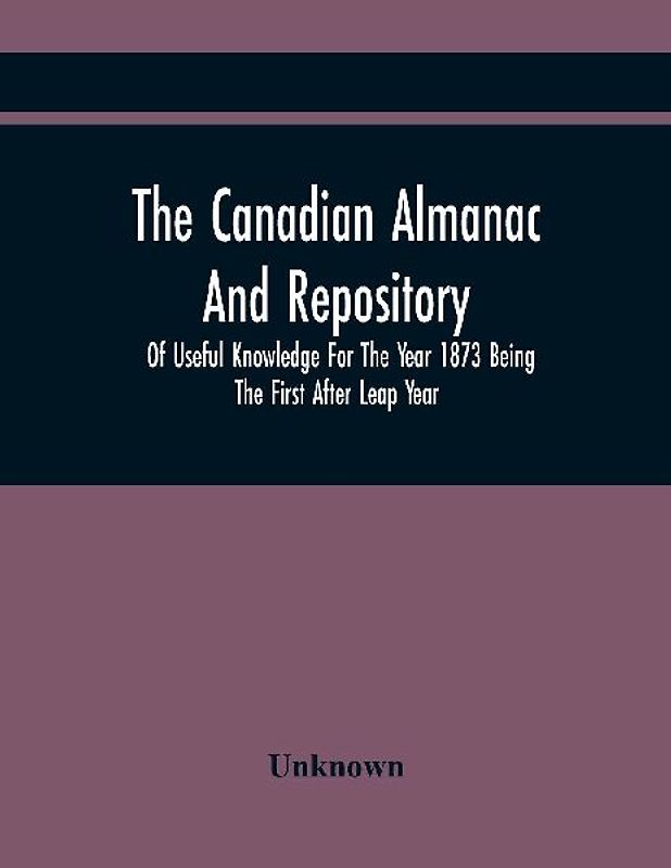 The Canadian Almanac And Repository Of Useful Knowledge For The Year 1873 Being The First After Leap Year