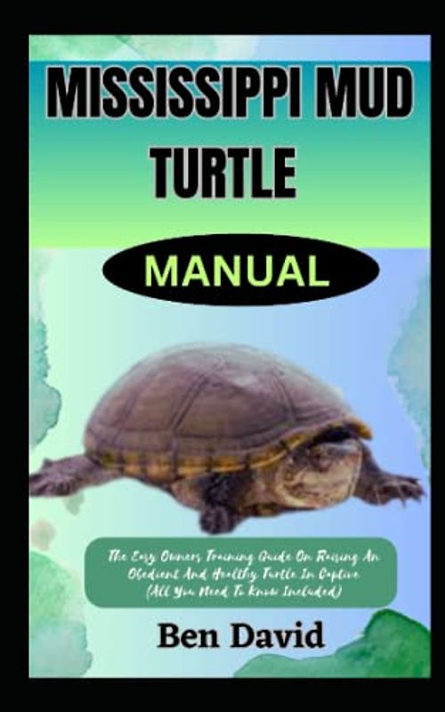 MISSISSIPPI MUD TURTLE MANUAL: The Easy Owners Training Guide On Raising An Obedient And Healthy Turtle In Captive (All You Need To Know Included)