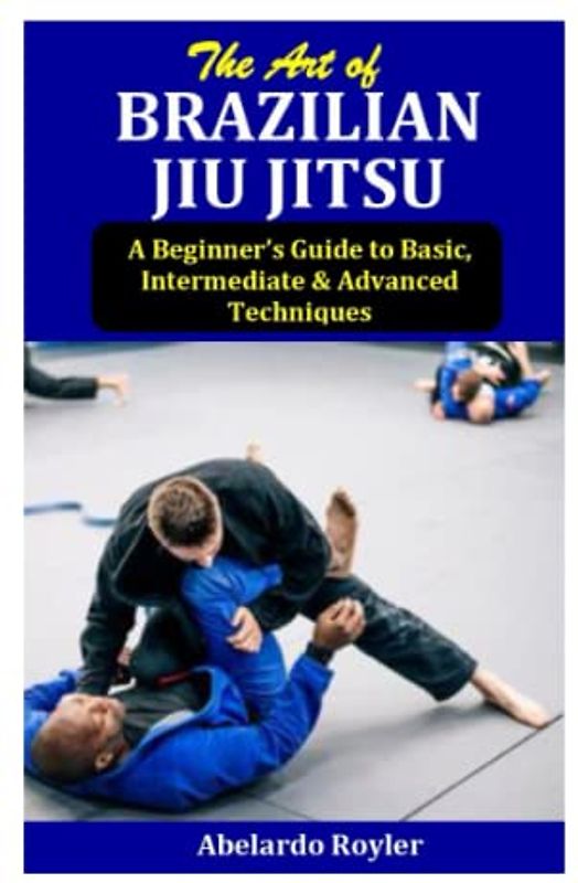 The Art of BRAZILIAN JIU JITSU: A Beginner’s Guide to Basic, Intermediate & Advanced Techniques