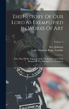 The History Of Our Lord As Exemplified In Works Of Art: With That Of His Types, St. John The Baptist, And Other Persons Of The Old And New Testament;