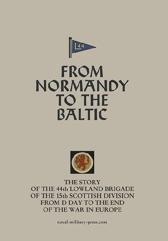 FROM NORMANDY TO THE BALTIC The Story Of The 44th Lowland Infantry Brigade Of The 15th Scottish Division From D Day to The End Of The War In Europe