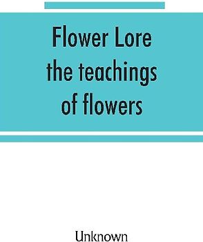 Flower lore; the teachings of flowers, historical, legendary, poetical & symbolical