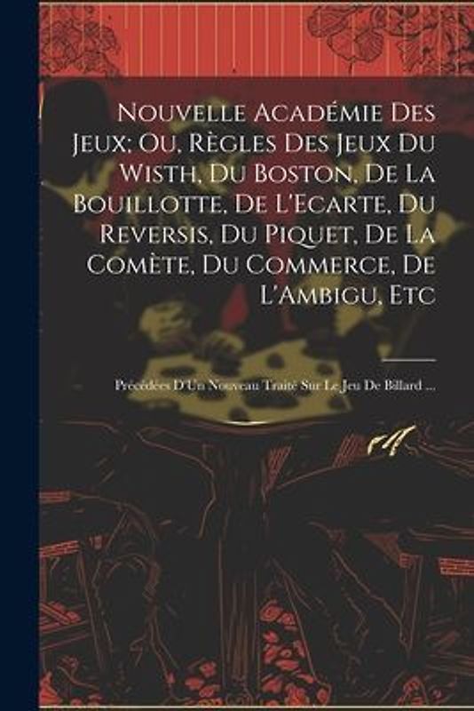 Nouvelle Académie Des Jeux; Ou, Règles Des Jeux Du Wisth, Du Boston, De La Bouillotte, De L'Ecarte, Du Reversis, Du Piquet, De La Comète, Du Commerce, De L'Ambigu, Etc