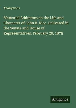 Memorial Addresses on the Life and Character of John B. Rice. Delivered in the Senate and House of Representatives. February 20, 1875