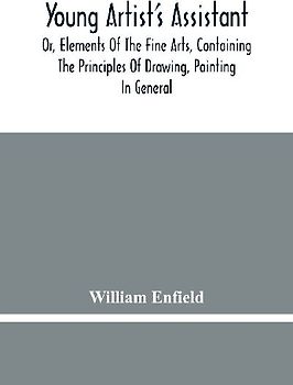 Young Artist'S Assistant; Or, Elements Of The Fine Arts, Containing The Principles Of Drawing, Painting In General, Crayon Painting, Oil Painting, Portrait Painting, Miniature Painting, Designing, Colouring, Engraving, &C., &C