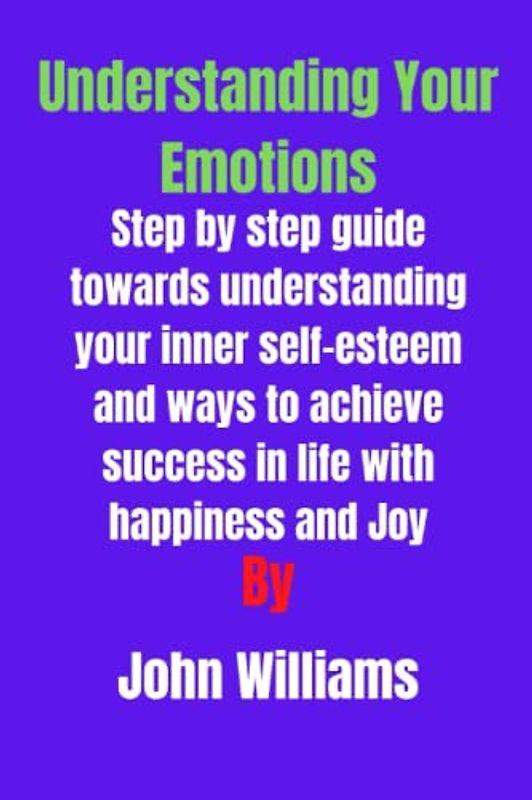 Understanding your emotions: Step by step guide towards understanding your inner self-esteem and ways to achieve success in life with happiness and Joy