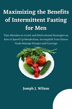 Maximizing the Benefits of Intermittent Fasting for Men: Tips, Mistakes to Avoid, and Motivational Strategies on how to Speed Up Metabolism, Accomplish Your fitness Goals Manage Hunger and Cravings