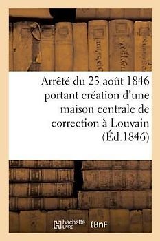Arrêté Du 23 Aout 1846 Portant Création d'Une Maison Centrale de Correction À Louvain:: Annexes Au Rapport Présenté À Sa Majesté Par Le Ministre de la