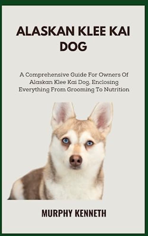 ALASKAN KLEE KAI DOG: A Comprehensive Guide For Owners Of Alaskan Klee Kai Dog, Enclosing Everything From Grooming To Nutrition