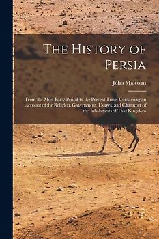 The History of Persia: From the Most Early Period to the Present Time: Containing an Account of the Religion, Government, Usages, and Charact