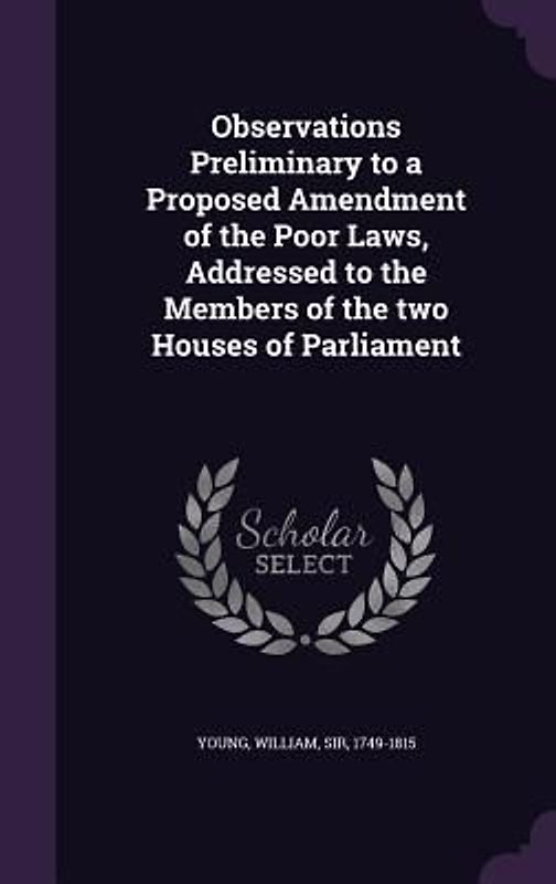 Observations Preliminary to a Proposed Amendment of the Poor Laws, Addressed to the Members of the two Houses of Parliament