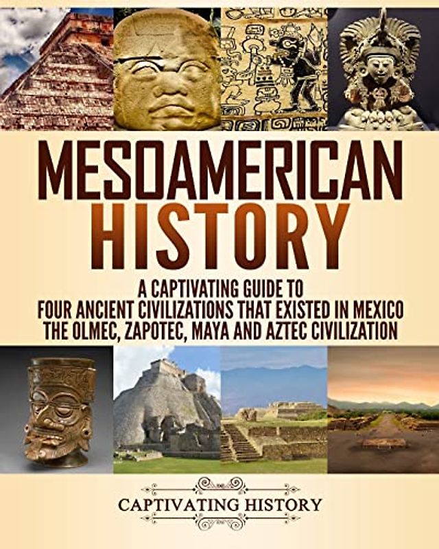 Mesoamerican History: A Captivating Guide to Four Ancient Civilizations that Existed in Mexico – The Olmec, Zapotec, Maya and Aztec Civilization (Exploring Ancient History)