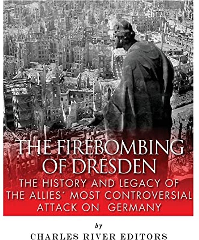 The Firebombing of Dresden: The History and Legacy of the Allies’ Most Controversial Attack on Germany