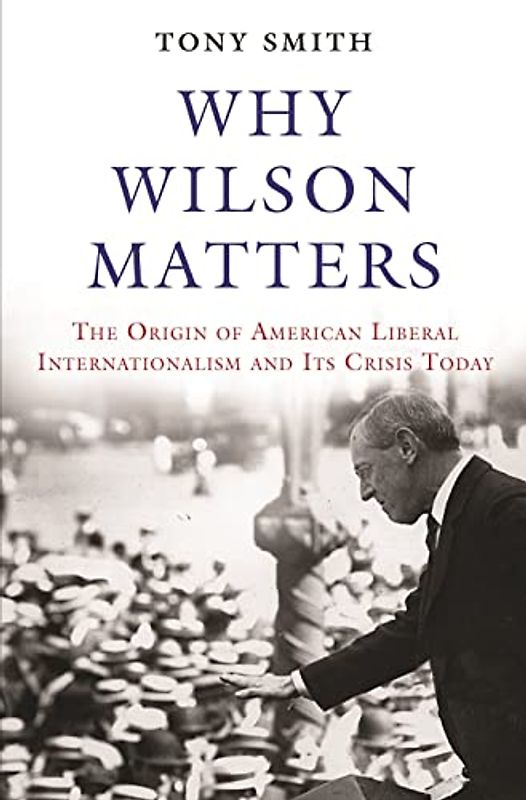 Why Wilson Matters: The Origin of American Liberal Internationalism and Its Crisis Today (Princeton Studies in International History and Politics)