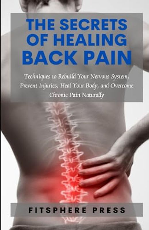 The Secrets of Healing Back Pain: Techniques to Rebuild Your Nervous System, Prevent Injuries, Heal Your Body, and Overcome Chronic Pain Naturally