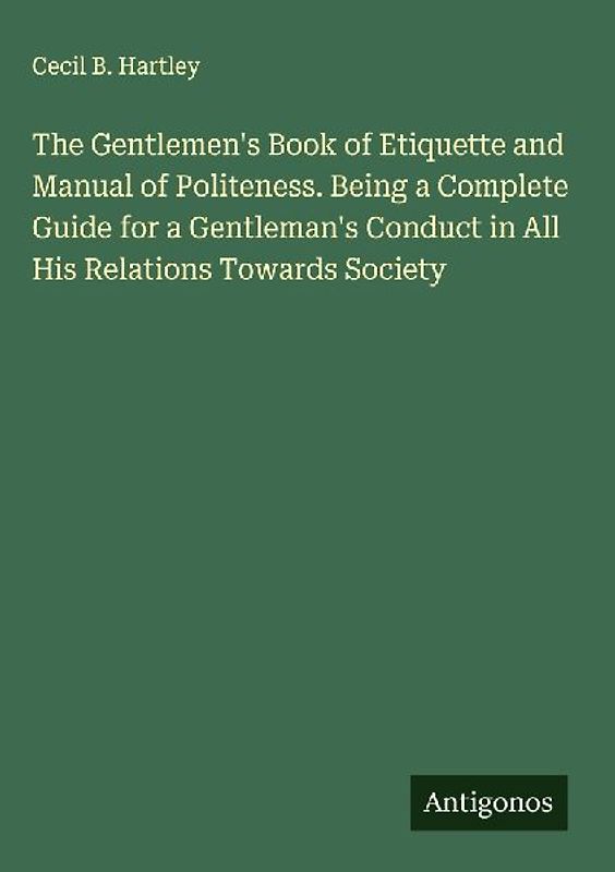 The Gentlemen's Book of Etiquette and Manual of Politeness. Being a Complete Guide for a Gentleman's Conduct in All His Relations Towards Society