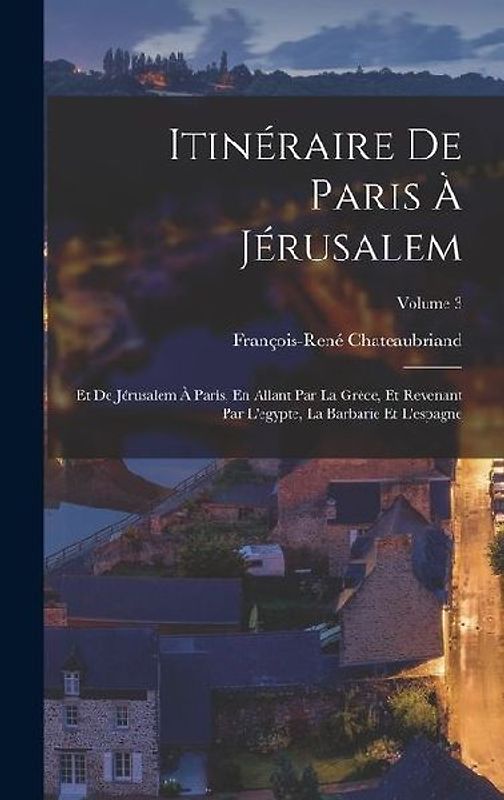 Itinéraire De Paris À Jérusalem: Et De Jérusalem À Paris, En Allant Par La Grèce, Et Revenant Par L'egypte, La Barbarie Et L'espagne; Volume 3